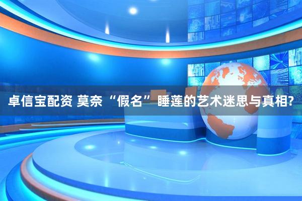 卓信宝配资 莫奈 “假名” 睡莲的艺术迷思与真相?