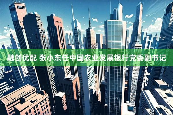 融创优配 张小东任中国农业发展银行党委副书记