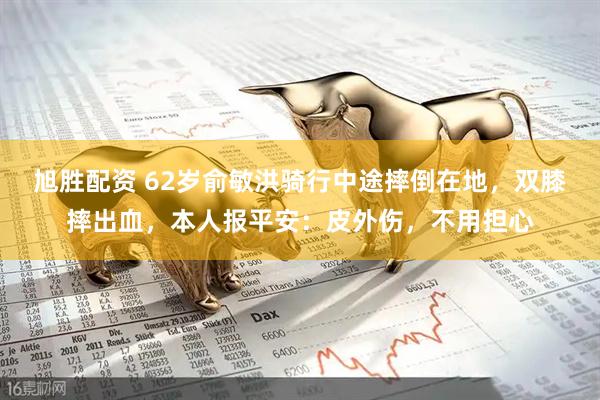 旭胜配资 62岁俞敏洪骑行中途摔倒在地，双膝摔出血，本人报平安：皮外伤，不用担心