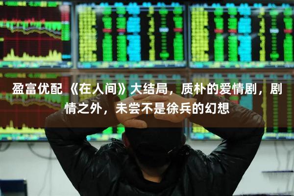 盈富优配 《在人间》大结局，质朴的爱情剧，剧情之外，未尝不是徐兵的幻想