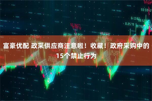 富豪优配 政采供应商注意啦！收藏！政府采购中的15个禁止行为
