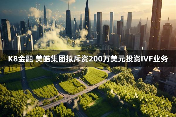 K8金融 美皓集团拟斥资200万美元投资IVF业务