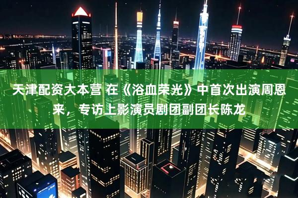天津配资大本营 在《浴血荣光》中首次出演周恩来，专访上影演员剧团副团长陈龙