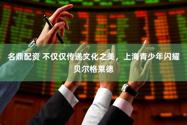 名鼎配资 不仅仅传递文化之美，上海青少年闪耀贝尔格莱德