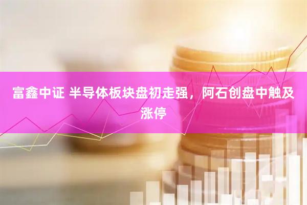 富鑫中证 半导体板块盘初走强，阿石创盘中触及涨停