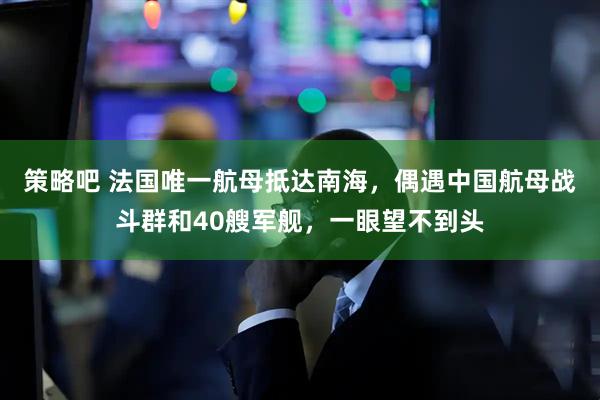 策略吧 法国唯一航母抵达南海,偶遇中国航母战斗群和40艘军舰,一眼望不到头