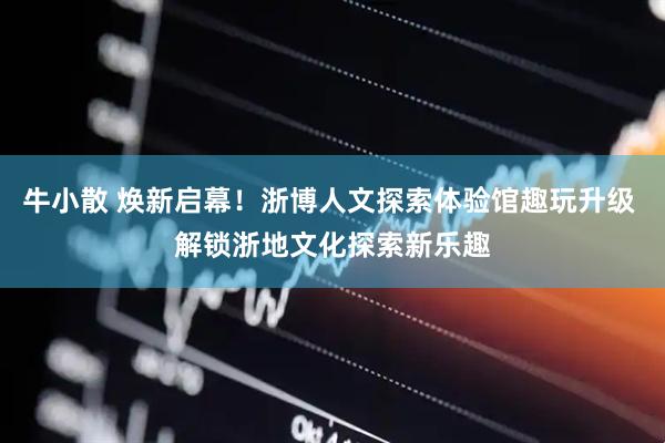 牛小散 焕新启幕！浙博人文探索体验馆趣玩升级 解锁浙地文化探索新乐趣