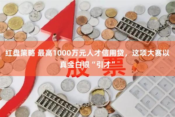 红盘策略 最高1000万元人才信用贷，这项大赛以真金白银“引才”