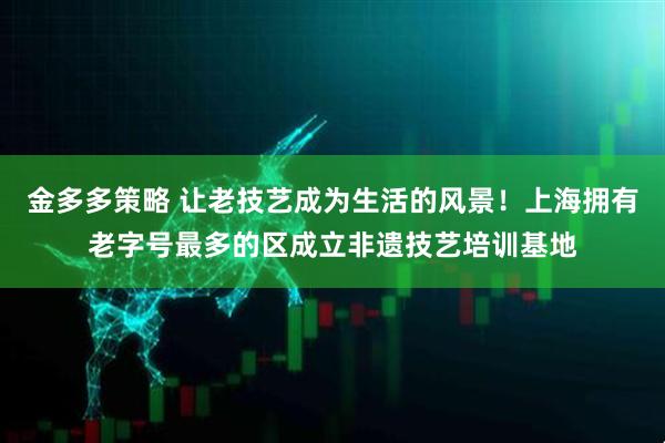 金多多策略 让老技艺成为生活的风景！上海拥有老字号最多的区成立非遗技艺培训基地