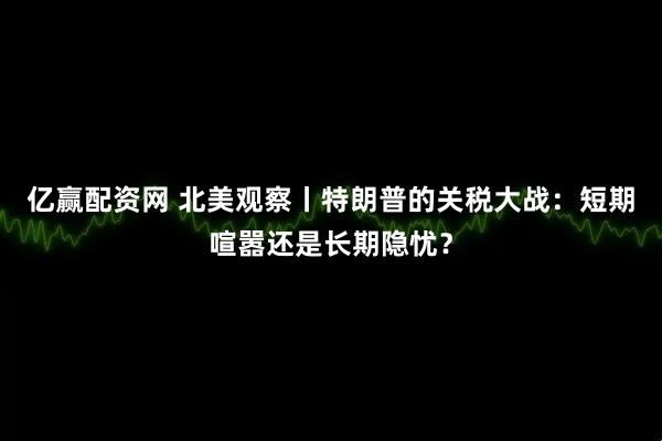 亿赢配资网 北美观察丨特朗普的关税大战：短期喧嚣还是长期隐忧？