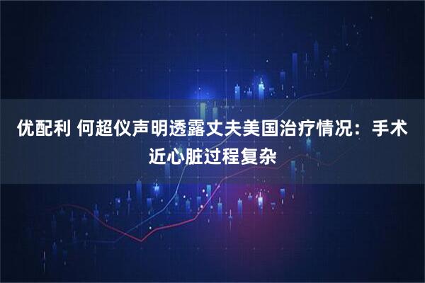 优配利 何超仪声明透露丈夫美国治疗情况：手术近心脏过程复杂