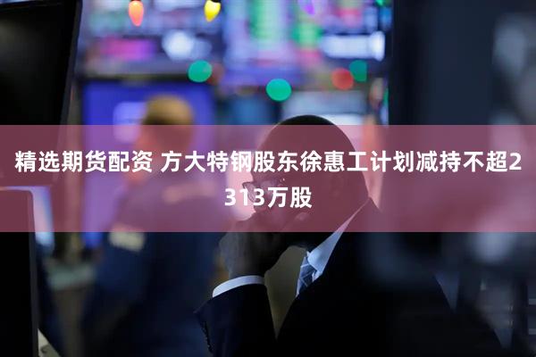 精选期货配资 方大特钢股东徐惠工计划减持不超2313万股