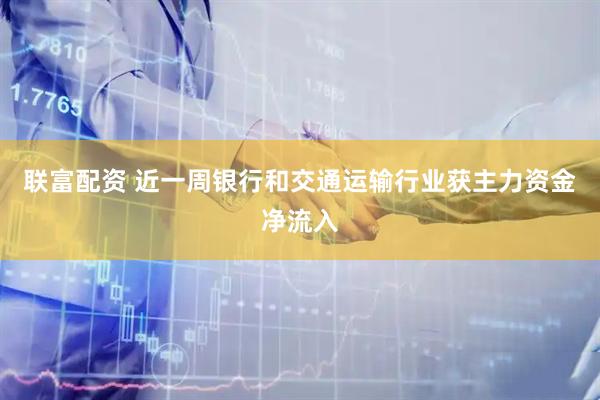 联富配资 近一周银行和交通运输行业获主力资金净流入