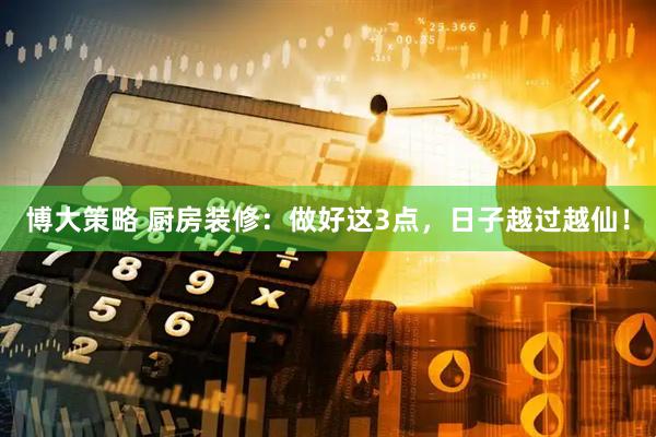博大策略 厨房装修：做好这3点，日子越过越仙！