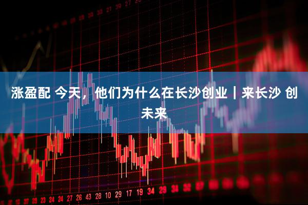 涨盈配 今天,他们为什么在长沙创业|来长沙 创未来