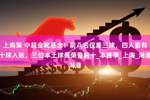 上尚策 中超金靴悬念！前八名仅差三球，四人皆有十球入账，三位本土球员荣登前十_本赛季_上海_海港