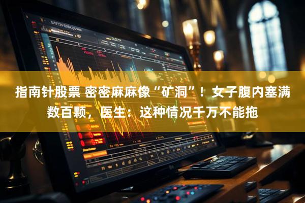 指南针股票 密密麻麻像“矿洞”！女子腹内塞满数百颗，医生：这种情况千万不能拖