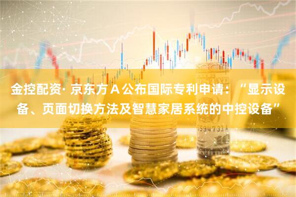金控配资· 京东方Ａ公布国际专利申请：“显示设备、页面切换方法及智慧家居系统的中控设备”