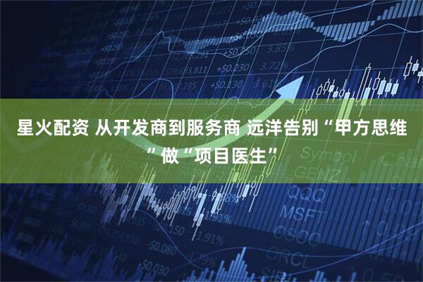 星火配资 从开发商到服务商 远洋告别“甲方思维”做“项目医生”