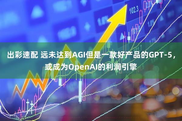 出彩速配 远未达到AGI但是一款好产品的GPT-5，或成为OpenAI的利润引擎