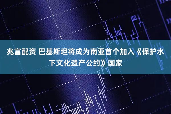 兆富配资 巴基斯坦将成为南亚首个加入《保护水下文化遗产公约》国家