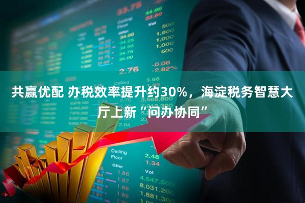 共赢优配 办税效率提升约30%，海淀税务智慧大厅上新“问办协同”