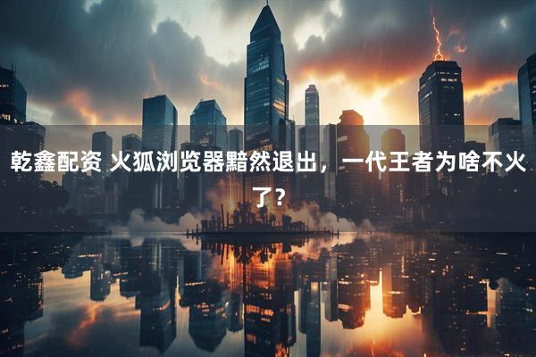 乾鑫配资 火狐浏览器黯然退出，一代王者为啥不火了？
