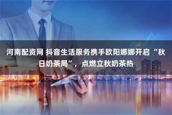 河南配资网 抖音生活服务携手欧阳娜娜开启 “秋日奶茶局”，点燃立秋奶茶热