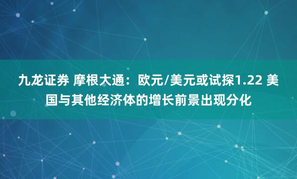 九龙证券 摩根大通：欧元/美元或试探1.22 美国与其他经济体的增长前景出现分化