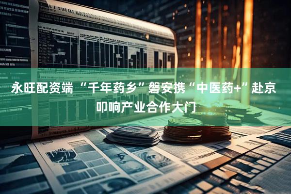 永旺配资端 “千年药乡”磐安携“中医药+”赴京 叩响产业合作大门