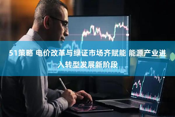 51策略 电价改革与绿证市场齐赋能 能源产业进入转型发展新阶段