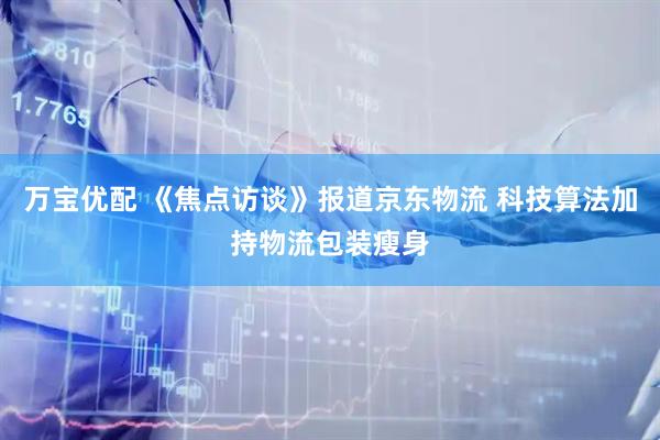 万宝优配 《焦点访谈》报道京东物流 科技算法加持物流包装瘦身