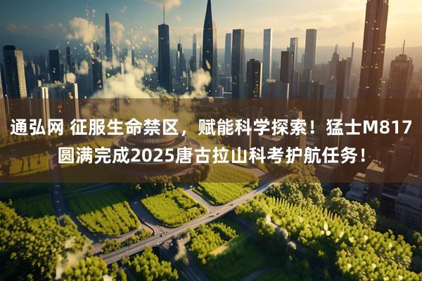 通弘网 征服生命禁区，赋能科学探索！猛士M817圆满完成2025唐古拉山科考护航任务！