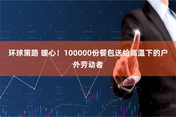环球策路 暖心！100000份餐包送给高温下的户外劳动者