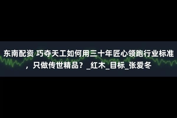 东南配资 巧夺天工如何用三十年匠心领跑行业标准，只做传世精品？_红木_目标_张爱冬