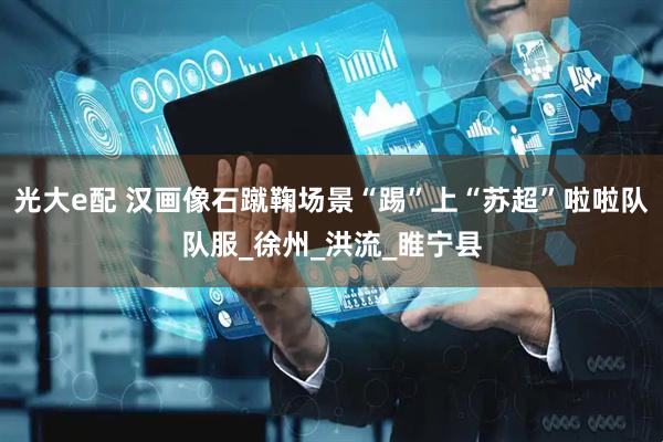 光大e配 汉画像石蹴鞠场景“踢”上“苏超”啦啦队队服_徐州_洪流_睢宁县