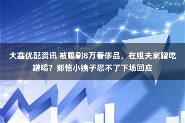 大鑫优配资讯 被曝刷8万奢侈品，在姐夫家蹭吃蹭喝？郑恺小姨子忍不了下场回应