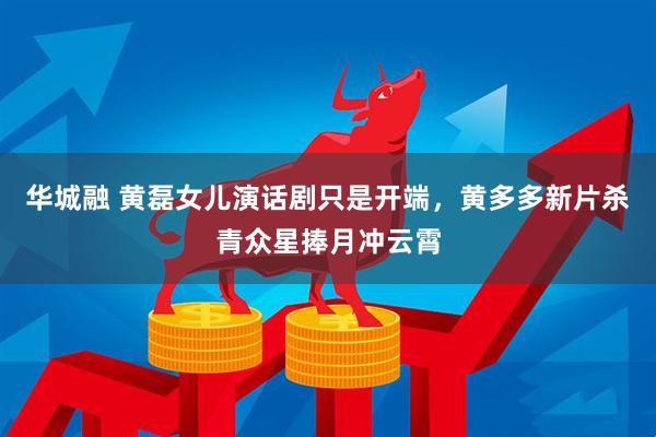华城融 黄磊女儿演话剧只是开端，黄多多新片杀青众星捧月冲云霄