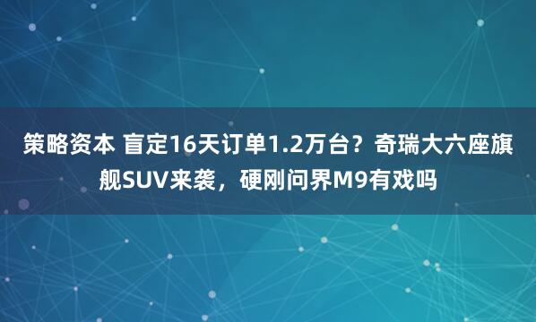 策略资本 盲定16天订单1.2万台？奇瑞大六座旗舰SUV来袭，硬刚问界M9有戏吗