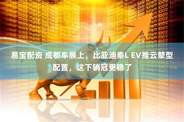 易宝配资 成都车展上，比亚迪秦L EV推云辇型配置，这下销冠更稳了