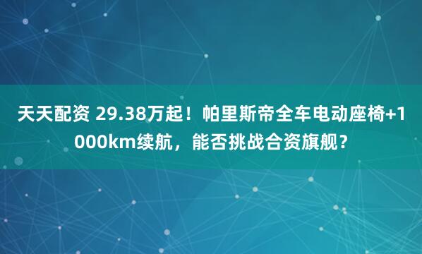 天天配资 29.38万起！帕里斯帝全车电动座椅+1000km续航，能否挑战合资旗舰？