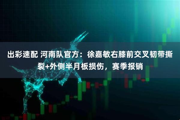 出彩速配 河南队官方：徐嘉敏右膝前交叉韧带撕裂+外侧半月板损伤，赛季报销