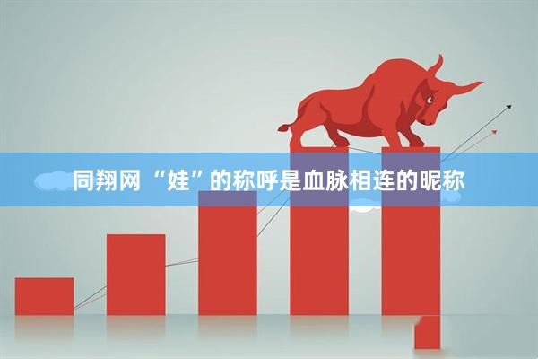 同翔网 “娃”的称呼是血脉相连的昵称