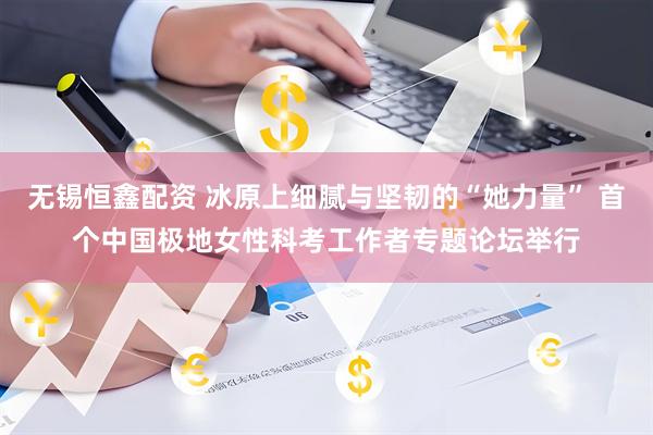 无锡恒鑫配资 冰原上细腻与坚韧的“她力量” 首个中国极地女性科考工作者专题论坛举行