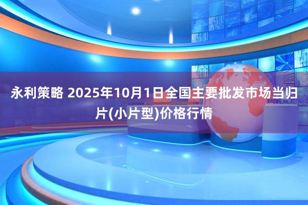 永利策略 2025年10月1日全国主要批发市场当归片(小片型)价格行情
