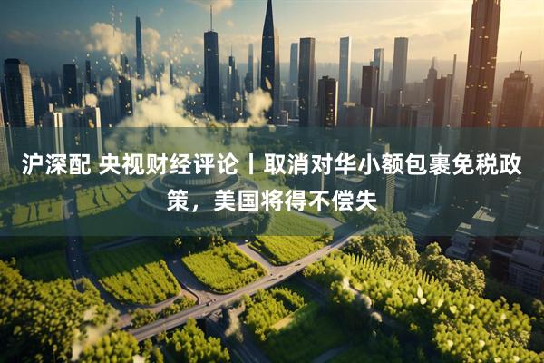 沪深配 央视财经评论丨取消对华小额包裹免税政策，美国将得不偿失