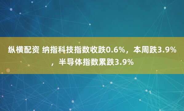 纵横配资 纳指科技指数收跌0.6%，本周跌3.9%，半导体指数累跌3.9%