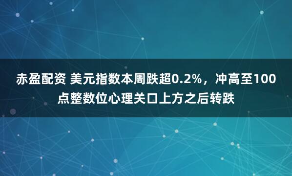 赤盈配资 美元指数本周跌超0.2%，冲高至100点整数位心理关口上方之后转跌