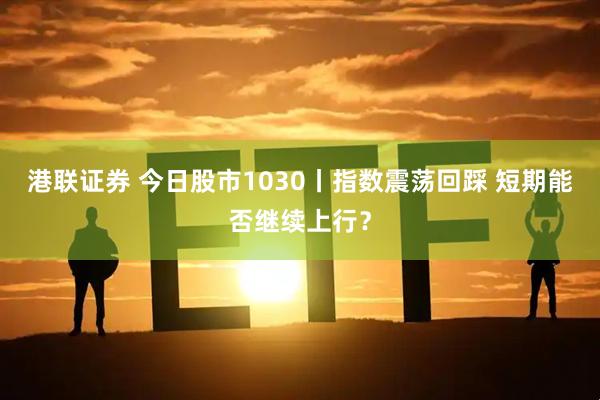 港联证券 今日股市1030丨指数震荡回踩 短期能否继续上行？