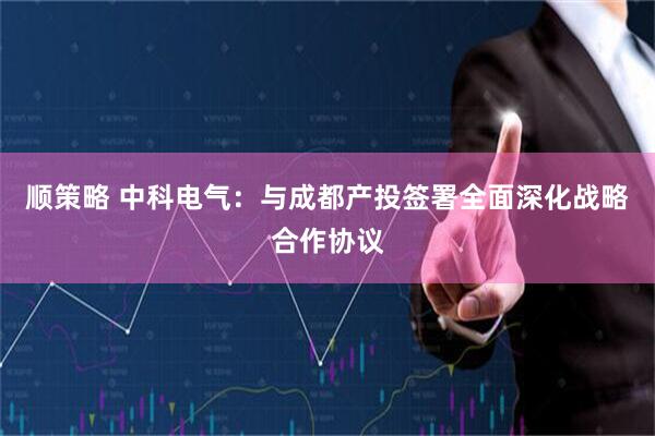 顺策略 中科电气：与成都产投签署全面深化战略合作协议